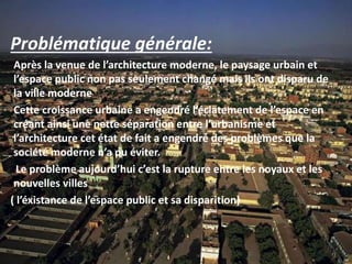 Problématique générale:
Après la venue de l’architecture moderne, le paysage urbain et
l’espace public non pas seulement changé mais ils ont disparu de
la ville moderne
Cette croissance urbaine a engendré l’éclatement de l’espace en
créant ainsi une nette séparation entre l’urbanisme et
l’architecture cet état de fait a engendré des problèmes que la
société moderne n’a pu éviter.
Le problème aujourd’hui c’est la rupture entre les noyaux et les
nouvelles villes
( l’éxistance de l’espace public et sa disparition)
 