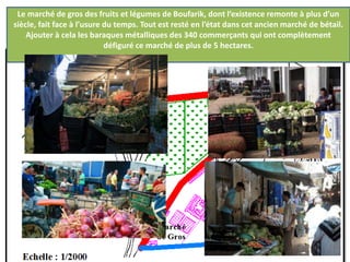 Le marché de gros des fruits et légumes de Boufarik, dont l’existence remonte à plus d’un
siècle, fait face à l’usure du temps. Tout est resté en l’état dans cet ancien marché de bétail.
Ajouter à cela les baraques métalliques des 340 commerçants qui ont complètement
défiguré ce marché de plus de 5 hectares.
Partie réhabilitée
 