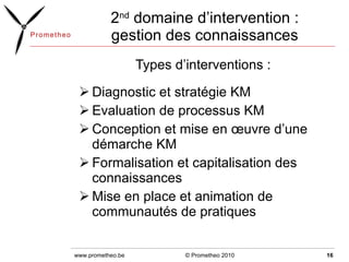 2 nd  domaine d’intervention : gestion des connaissances Types d’interventions :  Diagnostic et stratégie KM  Evaluation de processus KM Conception et mise en œuvre d’une démarche KM Formalisation et capitalisation des connaissances Mise en place et animation de communautés de pratiques © Prometheo 2010 