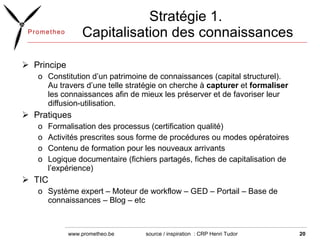 Stratégie 1.  Capitalisation des connaissances Principe Constitution d’un patrimoine de connaissances (capital structurel). Au travers d’une telle stratégie on cherche à  capturer  et  formaliser  les connaissances afin de mieux les préserver et de favoriser leur diffusion-utilisation. Pratiques Formalisation des processus (certification qualité)  Activités prescrites sous forme de procédures ou modes opératoires  Contenu de formation pour les nouveaux arrivants  Logique documentaire (fichiers partagés, fiches de capitalisation de l’expérience) TIC Système expert – Moteur de workflow – GED – Portail – Base de connaissances – Blog – etc source / inspiration  : CRP Henri Tudor  