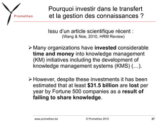 Pourquoi investir dans le transfert  et la gestion des connaissances ? Issu d’un article scientifique récent : (Wang & Noe, 2010, HRM Review) Many organizations have  invested  considerable  time and money  into knowledge management (KM) initiatives including the development of knowledge management systems (KMS) (…).  However, despite these investments it has been estimated that at least  $31.5 billion  are  lost  per year by Fortune 500 companies as a  result of failing to share knowledge . © Prometheo 2010 