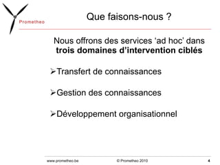 Que faisons-nous ? Nous offrons des services ‘ad hoc’ dans  trois domaines d’intervention ciblés Transfert de connaissances  Gestion des connaissances Développement organisationnel © Prometheo 2010 