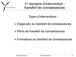 1 er  domaine d’intervention : transfert de connaissances Types d’interventions :  Diagnostic du transfert de connaissances  Plans de transfert de connaissances Formations au transfert de connaissances © Prometheo 2010 