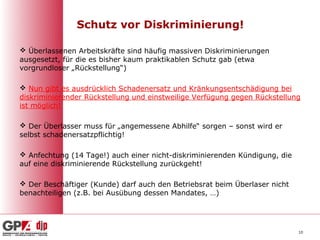 Schutz vor Diskriminierung!

 Überlassenen Arbeitskräfte sind häufig massiven Diskriminierungen
ausgesetzt, für die es bisher kaum praktikablen Schutz gab (etwa
vorgrundloser „Rückstellung“)

 Nun gibt es ausdrücklich Schadenersatz und Kränkungsentschädigung bei
diskriminierender Rückstellung und einstweilige Verfügung gegen Rückstellung
ist möglich!

 Der Überlasser muss für „angemessene Abhilfe“ sorgen – sonst wird er
selbst schadenersatzpflichtig!

 Anfechtung (14 Tage!) auch einer nicht-diskriminierenden Kündigung, die
auf eine diskriminierende Rückstellung zurückgeht!

 Der Beschäftiger (Kunde) darf auch den Betriebsrat beim Überlaser nicht
benachteiligen (z.B. bei Ausübung dessen Mandates, …)




                                                                            10
 