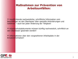 Maßnahmen zur Prävention von
               Arbeitsunfällen:



 Verpflichtende nachweisliche, schriftliche Information vom
Beschäftiger an den Überlasser über spezielle Anforderungen und
Gefahren – auch bei jeder Änderung der Tätigkeit!

 Arbeitsschutzdokumente müssen künftig nachweislich, schriftlich an
den Überlasser gesendet werden!

 Informationen über den vorgesehenen Arbeitsplatz in der
Einsatzinformation!




                                                                       11
 