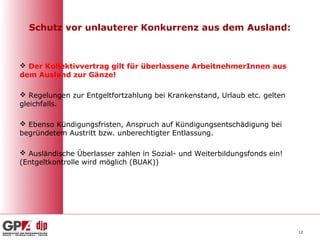 Schutz vor unlauterer Konkurrenz aus dem Ausland:



 Der Kollektivvertrag gilt für überlassene ArbeitnehmerInnen aus
dem Ausland zur Gänze!

 Regelungen zur Entgeltfortzahlung bei Krankenstand, Urlaub etc. gelten
gleichfalls.

 Ebenso Kündigungsfristen, Anspruch auf Kündigungsentschädigung bei
begründetem Austritt bzw. unberechtigter Entlassung.

 Ausländische Überlasser zahlen in Sozial- und Weiterbildungsfonds ein!
(Entgeltkontrolle wird möglich (BUAK))




                                                                           12
 