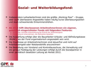 Sozial- und Weiterbildungsfond:

 Insbesondere LeiharbeiterInnen sind die größte „Working Poor“ - Gruppe,
  aber auch überlassene Angestellte haben häufig kurze Überlassungszeiten
  und stark schwankende Einkommenshöhen.

 Ab 2014 hilft überlassenen ArbeitnehmerInnen ein eigener,
  gesetzlich eingerichteter Fonds mit folgenden Features:
     Einmalige, schnelle Unterstützung bei Eintritt der Arbeitslosigkeit
     Förderung an Unternehmen, die Stehzeiten bezahlen
 Die Auszahlung erfolgt über die Bauarbeiter-Urlaubs- und Abfindungskasse
  (BUAK), wo der Fond organisatorisch angesiedelt sein wird.
 Die Zuschüsse an ArbeitnehmerInnen sind steuerfrei und nicht auf
  Arbeitslosengeld oder Notstandshilfe anzurechnen!
 Die Bestellung von Vorstand und Kontrollausschuss, die Verwaltung und
  die genaue Festlegung der Leistungen erfolgt durch die Sozialpartner in
  einer paritätisch besetzten Leitung ab Herbst 2012.




                                                                             4
 