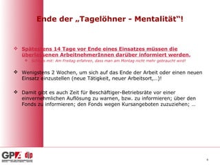 Ende der „Tagelöhner - Mentalität“!


 Spätestens 14 Tage vor Ende eines Einsatzes müssen die
  überlassenen ArbeitnehmerInnen darüber informiert werden.
     Schluss mit: Am Freitag erfahren, dass man am Montag nicht mehr gebraucht wird!


 Wenigstens 2 Wochen, um sich auf das Ende der Arbeit oder einen neuen
  Einsatz einzustellen (neue Tätigkeit, neuer Arbeitsort,…)!

 Damit gibt es auch Zeit für Beschäftiger-Betriebsräte vor einer
  einvernehmlichen Auflösung zu warnen, bzw. zu informieren; über den
  Fonds zu informieren; den Fonds wegen Kursangeboten zuzuziehen; …




                                                                                        6
 