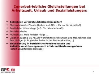 Innerbetriebliche Gleichstellungen bei
    Arbeitszeit, Urlaub und Sozialleistungen:


 Betrieblich verkürzte Arbeitszeiten gelten!
 Ebenso bezahlte Pausen (bisher laut AKÜ – KV nur für Arbeiter!)
 Zusätzliche Urlaubstage (z.B. für behinderte AN)
 Betriebsurlaube
 Frühschluss, freie Fenster -Tage …
 Gleicher Zugang zu ALLEN Wohlfahrtseinrichtungen und Maßnahmen des
  Beschäftiger (z.B. gleiche Preise in der Betriebskantine,…)
 Einbeziehung in betriebliche Pensionskassen und
  Kollektivversicherungen nach 4 Jahren Überlassungsdauer
  (sofort unverfallbare Beiträge!)




                                                                       7
 