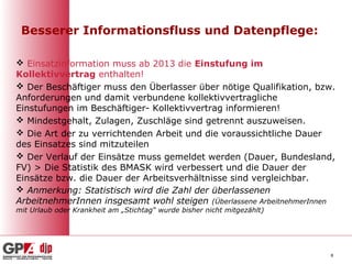 Besserer Informationsfluss und Datenpflege:

 Einsatzinformation muss ab 2013 die Einstufung im
Kollektivvertrag enthalten!
 Der Beschäftiger muss den Überlasser über nötige Qualifikation, bzw.
Anforderungen und damit verbundene kollektivvertragliche
Einstufungen im Beschäftiger- Kollektivvertrag informieren!
 Mindestgehalt, Zulagen, Zuschläge sind getrennt auszuweisen.
 Die Art der zu verrichtenden Arbeit und die voraussichtliche Dauer
des Einsatzes sind mitzuteilen
 Der Verlauf der Einsätze muss gemeldet werden (Dauer, Bundesland,
FV) > Die Statistik des BMASK wird verbessert und die Dauer der
Einsätze bzw. die Dauer der Arbeitsverhältnisse sind vergleichbar.
 Anmerkung: Statistisch wird die Zahl der überlassenen
ArbeitnehmerInnen insgesamt wohl steigen (Überlassene ArbeitnehmerInnen
mit Urlaub oder Krankheit am „Stichtag“ wurde bisher nicht mitgezählt)




                                                                         8
 