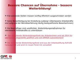 Bessere Chancen auf Übernahme - bessere
               Weiterbildung!

 Frei werdende Stellen müssen künftig öffentlich ausgeschrieben werden

 Keine Benachteiligung bei Einstellung zulässig! (Überlassene Arbeitskräfte
sind aufgrund der Betriebserfahrung häufig bestqualifizierte BewerberInnen)

 Die Beschäftiger sind verpflichtet, Weiterbildungsmaßnahmen für
überlassene Arbeitskräfte zu unterstützen

 Der bestehende Weiterbildungsfonds der Arbeiterinnen wird ab 2014 für
überlassene Angestellte geöffnet und vom BMASK subventioniert!

 Der bestehende Weiterbildungsfond wird aus der Arbeitsstiftung AUFLEB
herausgelöst und wird im neuen Fond mit verwaltet!




                                                                               9
 