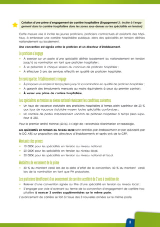 19
Création d’une prime d’engagement de carrière hospitalière (Engagement 3 : Inciter à l’enga-
gement dans la carrière hospitalière dans les zones sous-denses ou les spécialités en tension)
Cette mesure vise à inciter les jeunes praticiens, praticiens contractuels et assistants des hôpi-
taux, à embrasser une carrière hospitalière publique, dans des spécialités en tension définies
nationalement ou localement.
Une convention est signée entre le praticien et un directeur d’établissement.
Le praticien s’engage 
ûû À exercer sur un poste d’une spécialité définie localement ou nationalement en tension
jusqu’à sa nomination en tant que praticien hospitalier ;
ûû À se présenter à chaque session du concours de praticien hospitalier ;
ûû À effectuer 3 ans de services effectifs en qualité de praticien hospitalier.
En contrepartie, l’établissement s’engage
ûû À proposer un emploi à temps plein jusqu’à sa nomination en qualité de praticien hospitalier ;
ûû À garantir des émoluments mensuels au moins équivalents à ceux du premier contrat ;
ûû À verser une prime de carrière hospitalière.
Les spécialités en tension au niveau national réunissent les conditions suivantes
ûû Un taux de vacance statutaire des praticiens hospitaliers à temps plein supérieur de 20 %
aux taux de vacance statutaire moyen toutes spécialités confondues ;
ûû Un nombre de postes statutairement vacants de praticien hospitalier à temps plein supé-
rieur à 250.
Pour le premier arrêté triennal (2016), il s’agit de : anesthésie-réanimation et radiologie.
Les spécialités en tension au niveau local sont arrêtées par établissement et par spécialité par
le DG ARS sur proposition des directeurs d’établissements et après avis de la CRP.
Montants des primes
ûû 10 000€ pour les spécialités en tension au niveau national.
ûû 20 000€ pour les spécialités en tension au niveau local.
ûû 30 000€ pour les spécialités en tension au niveau national et local.
Modalités de versement de la prime
ûû 50 % du montant versé lors de la date d’effet de la convention, 50 % du montant versé
lors de la nomination en tant que PH probatoire.
Les praticiens bénéficient d’un avancement de carrière accéléré de 2 ans à condition de 
ûû Relever d’une convention signée au titre d’une spécialité en tension au niveau local ;
ûû S’engager par voie d’avenant au terme de la convention d’engagement de carrière hos-
pitalière à exercer 3 années supplémentaires sur le même poste.
L’avancement de carrière se fait à l’issue des 3 nouvelles années sur le même poste.
 