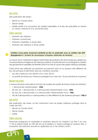 www.cphweb.info
20
Date d’effet
Dès publication des textes :
ûû Décret en Conseil d’Etat.
ûû Décret simple.
ûû Arrêtés relatifs à la convention de carrière hospitalière, à la liste des spécialités en tension
au niveau national et à la convention-type.
Publics concernés
ûû Assistants des hôpitaux.
ûû Praticiens contractuels.
ûû Praticiens hospitaliers à temps plein.
ûû Praticiens des hôpitaux à temps partiel.
Création d’une prime d’exercice territorial en lien en particulier avec la création des GHT
(Engagement 4 : Soutenir les dynamiques d’équipes médicales de territoire)
La mesure vise à moderniser le régime indemnitaire des praticiens afin de le rendre plus adapté aux
nouveaux besoins et exigences de l’exercice médical, en particulier pour accompagner la création
des groupements hospitaliers de territoire (GHT) et la mise en œuvre des projets médicaux partagés.
Cette prime sera attribuée aux praticiens qui exercent dans un ou plusieurs sites différents de
leur site principal d’affectation dans les conditions suivantes :
ûû Les sites d’exercice sont distants d’au moins 20 km.
ûû La quotité de temps pour l’exercice partagée d’au moins de 1 DJ par semaine en moyenne.
Montants des primes
4 niveaux de prime mensuelle en fonction de 4 paliers de quotité de temps d’exercice territorial :
ûû 1 demi-journée hebdomadaire : 250€.
ûû De plus de 1 demi-journée à 3 demi-journées hebdomadaire inclus : 450€.
ûû De plus de 3 demi-journées à 4 demi-journées hebdomadaire inclus : 700€.
ûû Plus de 4 demi-journées ou 4 demi-journées sur 2 sites différents du site d’exercice principal : 1.000 .€
Date d’effet
Dès publication des textes, en lien notamment avec les projets médicaux partagés dans le
cadre des GHT :
ûû Décret en Conseil d’Etat.
ûû Décret simple.
ûû Arrêté.
Publics concernés
Personnels enseignants et hospitaliers et praticiens relevant du chapitre 2 du titre V du Livre
1er
de la sixième partie du CSP dès lors qu’ils réalisent un exerce partagé en plusieurs sites, à
l’exception des praticiens recrutés en application du 3e
de l’article L.6152-1.
 