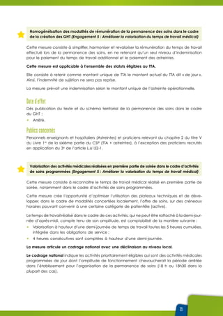 21
Homogénéisation des modalités de rémunération de la permanence des soins dans le cadre
de la création des GHT (Engagement 5 : Améliorer la valorisation du temps de travail médical)
Cette mesure consiste à simplifier, harmoniser et revaloriser la rémunération du temps de travail
effectué lors de la permanence des soins, en ne retenant qu’un seul niveau d’indemnisation
pour le paiement du temps de travail additionnel et le paiement des astreintes.
Cette mesure est applicable à l’ensemble des statuts éligibles au TTA.
Elle consiste à retenir comme montant unique de TTA le montant actuel du TTA dit « de jour ».
Ainsi, l’indemnité de sujétion ne sera pas reprise.
La mesure prévoit une indemnisation selon le montant unique de l’astreinte opérationnelle.
Date d’effet
Dès publication du texte et du schéma territorial de la permanence des soins dans le cadre
du GHT :
ûû Arrêté.
Publics concernés
Personnels enseignants et hospitaliers (Astreintes) et praticiens relevant du chapitre 2 du titre V
du Livre 1er
de la sixième partie du CSP (TTA + astreintes), à l’exception des praticiens recrutés
en application du 3e
de l’article L.6152-1.
Valorisation des activités médicales réalisées en première partie de soirée dans le cadre d’activités
de soins programmées (Engagement 5 : Améliorer la valorisation du temps de travail médical)
Cette mesure consiste à reconnaître le temps de travail médical réalisé en première partie de
soirée, notamment dans le cadre d’activités de soins programmées.
Cette mesure crée l’opportunité d’optimiser l’utilisation des plateaux techniques et de déve-
lopper, dans le cadre de modalités concertées localement, l’offre de soins, sur des créneaux
horaires pouvant convenir à une certaine catégorie de patientèle (active).
Le temps de travail réalisé dans le cadre de ces activités, qui ne peut être rattaché à la demi-jour-
née d’après-midi, compte tenu de son amplitude, est comptabilisé de la manière suivante :
ûû Valorisation à hauteur d’une demi-journée de temps de travail toutes les 5 heures cumulées,
intégrée dans les obligations de service ;
ûû 4 heures consécutives sont comptées à hauteur d’une demi-journée.
La mesure articule un cadrage national avec une déclinaison au niveau local.
Le cadrage national indique les activités prioritairement éligibles qui sont des activités médicales
programmées de jour dont l’amplitude de fonctionnement chevaucherait la période arrêtée
dans l’établissement pour l’organisation de la permanence de soins (18 h ou 18h30 dans la
plupart des cas).
 