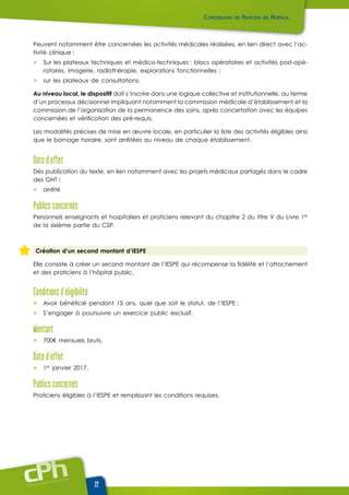 www.cphweb.info
22
Peuvent notamment être concernées les activités médicales réalisées, en lien direct avec l’ac-
tivité clinique :
ûû Sur les plateaux techniques et médico-techniques : blocs opératoires et activités post-opé-
ratoires, imagerie, radiothérapie, explorations fonctionnelles ;
ûû sur les plateaux de consultations.
Au niveau local, le dispositif doit s’inscrire dans une logique collective et institutionnelle, au terme
d’un processus décisionnel impliquant notamment la commission médicale d’établissement et la
commission de l’organisation de la permanence des soins, après concertation avec les équipes
concernées et vérification des pré-requis.
Les modalités précises de mise en œuvre locale, en particulier la liste des activités éligibles ainsi
que le bornage horaire, sont arrêtées au niveau de chaque établissement.
Date d’effet
Dès publication du texte, en lien notamment avec les projets médicaux partagés dans le cadre
des GHT :
ûû arrêté
Publics concernés
Personnels enseignants et hospitaliers et praticiens relevant du chapitre 2 du titre V du Livre 1er
de la sixième partie du CSP.
Création d’un second montant d’IESPE
Elle consiste à créer un second montant de l’IESPE qui récompense la fidélité et l’attachement
et des praticiens à l’hôpital public.
Conditions d’éligibilité
ûû Avoir bénéficié pendant 15 ans, quel que soit le statut, de l’IESPE ;
ûû S’engager à poursuivre un exercice public exclusif.
Montant
ûû 700€ mensuels bruts.
Date d’effet
ûû 1er
janvier 2017.
Publics concernés
Praticiens éligibles à l’IESPE et remplissant les conditions requises.
 
