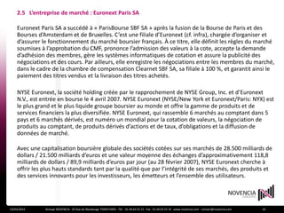 2.5 L’entreprise de marché : Euronext Paris SA

    Euronext Paris SA a succédé à « ParisBourse SBF SA » après la fusion de la Bourse de Paris et des
    Bourses d’Amsterdam et de Bruxelles. C’est une filiale d’Euronext (cf. infra), chargée d’organiser et
    d’assurer le fonctionnement du marché boursier français. À ce titre, elle définit les règles du marché
    soumises à l’approbation du CMF, prononce l’admission des valeurs à la cote, accepte la demande
    d’adhésion des membres, gère les systèmes informatiques de cotation et assure la publicité des
    négociations et des cours. Par ailleurs, elle enregistre les négociations entre les membres du marché,
    dans le cadre de la chambre de compensation Clearnet SBF SA, sa filiale à 100 %, et garantit ainsi le
    paiement des titres vendus et la livraison des titres achetés.

    NYSE Euronext, la société holding créée par le rapprochement de NYSE Group, Inc. et d’Euronext
    N.V., est entrée en bourse le 4 avril 2007. NYSE Euronext (NYSE/New York et Euronext/Paris: NYX) est
    le plus grand et le plus liquide groupe boursier au monde et offre la gamme de produits et de
    services financiers la plus diversifiée. NYSE Euronext, qui rassemble 6 marchés au comptant dans 5
    pays et 6 marchés dérivés, est numéro un mondial pour la cotation de valeurs, la négociation de
    produits au comptant, de produits dérivés d’actions et de taux, d’obligations et la diffusion de
    données de marché.

    Avec une capitalisation boursière globale des sociétés cotées sur ses marchés de 28.500 milliards de
    dollars / 21.500 milliards d’euros et une valeur moyenne des échanges d’approximativement 118,8
    milliards de dollars / 89,9 milliards d’euros par jour (au 28 février 2007), NYSE Euronext cherche à
    offrir les plus hauts standards tant par la qualité que par l’intégrité de ses marchés, des produits et
    des services innovants pour les investisseurs, les émetteurs et l’ensemble des utilisateurs.




23/03/2012     Groupe NOVENCIA - 25 Rue de Maubeuge 75009 PARIS - Tél. : 01 44 63 53 13 - Fax : 01 44 63 53 14 - www.novencia.com - contact@novencia.com   10
 
