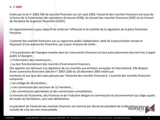 3. L’ AMF

    Créée par la loi n° 2003-706 de sécurité financière du 1er août 2003, l'Autorité des marchés financiers est issue de
    la fusion de la Commission des opérations de bourse (COB), du Conseil des marchés financiers (CMF) et du Conseil
    de discipline de la gestion financière (CDGF).

    Ce rapprochement a pour objectif de renforcer l'efficacité et la visibilité de la régulation de la place financière
    française.

    L'autorité des marchés financiers est un organisme public indépendant, doté de la personnalité morale et
    disposant d'une autonomie financière, qui a pour missions de veiller :

    ./ A la protection de l'épargne investie dans les instruments financiers et tout autre placement donnant lieu à appel
    public à l'épargne ;
    ./ l'information des investisseurs ;
    ./ au bon fonctionnement des marchés d'instruments financiers.
    Elle apporte son concours à la régulation de ces marchés aux échelons européen et international. Elle dispose
    d'une autonomie financière (décret n° 2003-1290 du 26 décembre 2003 relatif aux
    montants et aux taux des taxes perçues par l'Autorité des marchés financiers). L'autorité des marchés financiers
    comprend :
    ./ Un collège de 16 membres ;
    ./ une commission des sanctions de 12 membres ;
    ./ des commissions spécialisées et des commissions consultatives.
    Le ministre de l'Economie, des Finances et de l'Industrie désigne le commissaire du Gouvernement qui siège auprès
    de toutes les formations, sans voix délibérative.

    Le président de l'Autorité des marchés financiers est nommé par décret du président de la République pour un
    mandat de cinq ans non renouvelable.

23/03/2012       Groupe NOVENCIA - 25 Rue de Maubeuge 75009 PARIS - Tél. : 01 44 63 53 13 - Fax : 01 44 63 53 14 - www.novencia.com - contact@novencia.com   11
 