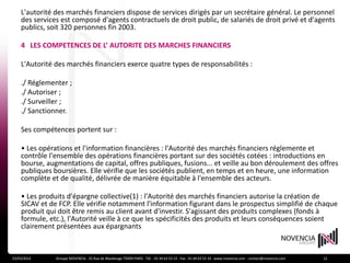 L'autorité des marchés financiers dispose de services dirigés par un secrétaire général. Le personnel
    des services est composé d'agents contractuels de droit public, de salariés de droit privé et d'agents
    publics, soit 320 personnes fin 2003.

    4 LES COMPETENCES DE L’ AUTORITE DES MARCHES FINANCIERS

    L'Autorité des marchés financiers exerce quatre types de responsabilités :

    ./ Réglementer ;
    ./ Autoriser ;
    ./ Surveiller ;
    ./ Sanctionner.

    Ses compétences portent sur :

    • Les opérations et l'information financières : l'Autorité des marchés financiers réglemente et
    contrôle l'ensemble des opérations financières portant sur des sociétés cotées : introductions en
    bourse, augmentations de capital, offres publiques, fusions... et veille au bon déroulement des offres
    publiques boursières. Elle vérifie que les sociétés publient, en temps et en heure, une information
    complète et de qualité, délivrée de manière équitable à l'ensemble des acteurs.

    • Les produits d'épargne collective(1) : l'Autorité des marchés financiers autorise la création de
    SICAV et de FCP. Elle vérifie notamment l'information figurant dans le prospectus simplifié de chaque
    produit qui doit être remis au client avant d'investir. S'agissant des produits complexes (fonds à
    formule, etc.), l'Autorité veille à ce que les spécificités des produits et leurs conséquences soient
    clairement présentées aux épargnants



23/03/2012     Groupe NOVENCIA - 25 Rue de Maubeuge 75009 PARIS - Tél. : 01 44 63 53 13 - Fax : 01 44 63 53 14 - www.novencia.com - contact@novencia.com   12
 