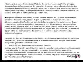 • Les marchés et leurs infrastructures : l'Autorité des marchés financiers définit les principes
    d'organisation et de fonctionnement des entreprises de marchés (comme Euronext Paris) et des
    systèmes de règlement-livraison (comme Euroclear France). Elle approuve les règles des chambres
    de compensation (comme Clearnet) et détermine les conditions d'exercice de leurs adhérents. Elle
    surveille les marchés et les transactions qui s'y déroulent.

    • Les professionnels (établissements de crédit autorisés à fournir des services d'investissement,
    entreprises d'investissement, sociétés de gestion, conseillers en investissement financier,
    démarcheurs , etc.). L'AMF détermine les règles de bonne conduite et les obligations que doivent
    respecter les professionnels autorisés à fournir des services d'investissement ou des conseils en
    investissement. Elle agrée les sociétés de gestion lors de leur création, apprécie la compétence et
    l'honorabilité des dirigeants ainsi que l'adaptation des moyens dont elles disposent. Elle détermine
    également les conditions d'exercice des activités de conservation ou d'administration des
    instruments financiers.

    L'Autorité des marchés financiers regroupe ainsi les compétences de la Commission des opérations
    de bourse, du Conseil des marchés financiers et du Conseil de discipline de lagestion financière
    auxquelles s'ajoutent de nouvelles missions :
    -      Le contrôle des conseillers en investissements financiers
    La loi de sécurité financière a en effet créé le statut des conseillers en investissements financiers et a
    confié à l'Autorité des marchés financiers la responsabilité de contrôler le respect de leurs
    obligations professionnelles. Tout manquement par les conseillers en investissements financiers aux
    lois, règlements et obligations professionnelles les concernant est passible de sanctions prononcées
    par l'Autorité des marchés financiers.

23/03/2012     Groupe NOVENCIA - 25 Rue de Maubeuge 75009 PARIS - Tél. : 01 44 63 53 13 - Fax : 01 44 63 53 14 - www.novencia.com - contact@novencia.com   13
 