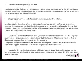 -        La surveillance des agences de notation

    L'autorité des marchés financiers devra publier chaque année un rapport sur le rôle des agences de
    notation, leurs règles déontologiques, la transparence de leurs méthodes et l'impact de leur activité
    sur les émetteurs et les marchés financiers.

    -        Elle partage en outre le contrôle des démarcheurs avec d'autres autorités

    La loi de sécurité financière refond le régime du démarchage bancaire ou financier et confie le
    contrôle des démarcheurs, en fonction de leur compétences respectives, à l'Autorité des marchés
    financiers, au Comité des établissements de crédit et des entreprises d'investissement (CECEI) et au
    Comité des entreprises d'assurance (CEA).

    -     L'autorité des marchés financiers peut également procéder à des contrôles et à des enquêtes
    et, en cas de pratiques contraires à son règlement général ou aux obligations professionnelles, la
    Commission des sanctions peut prononcer des sanctions.
    Lorsque les faits paraissent constitutifs d'un délit, le Collège de l'Autorité des marchés financiers
    transmet le rapport de contrôle ou d'enquête au procureur de la République.

    -     L'Autorité des marchés financiers est habilitée à recevoir toute réclamation portant sur les
    instruments et marchés financiers. Son médiateur peut proposer la résolution des différends portés
    à sa connaissance.

23/03/2012         Groupe NOVENCIA - 25 Rue de Maubeuge 75009 PARIS - Tél. : 01 44 63 53 13 - Fax : 01 44 63 53 14 - www.novencia.com - contact@novencia.com   14
 