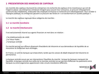 1 PRESENTATION DES MARCHES DE CAPITAUX
    Les marchés des capitaux réunissent les entreprises à la recherche de capitaux et les investisseurs qui ont de
    l’argent à placer. Les entreprises ont besoin d’argent pour assurer leur croissance, se procurer d’équipement,
    construire des installations, embaucher des employés et financer la recherche et le développement. Pour accéder à
    l’épargne publique, les entreprises peuvent se procurer des fonds en « se transformant en société publique ».

    Le marché des capitaux regroupe deux catégories de marchés :

    1.1 Le marché monétaire

    1.2 Le marché interbancaire

    Il est exclusivement réservé aux agents financiers et met donc en relation :

    ./ les établissements de crédit
    ./ le Trésor Public
    ./ la banque centrale

    Ce marché permet aux offreurs disposant d’excédents de trésorerie et aux demandeurs de liquidités de se
    rencontrer et d’effectuer leurs échanges.

    En France, ce sont les banques qui empruntent, tandis que les caisses de dépôt disposent de trésorerie en
    permanence.

    La banque centrale assure par ses interventions l’équilibre du marché : lorsque les banques manquent de
    liquidités, la banque centrale leur prête de la monnaie centrale (ce qui permet d’effectuer les paiements entre
    banques ou entre organismes appartenant à des circuits monétaires différents.



23/03/2012       Groupe NOVENCIA - 25 Rue de Maubeuge 75009 PARIS - Tél. : 01 44 63 53 13 - Fax : 01 44 63 53 14 - www.novencia.com - contact@novencia.com   3
 