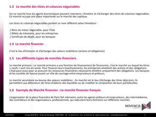 1.3 Le marché des titres et créances négociables
    Sur ce marché tous les agents économiques peuvent intervenir, s’émettre et s’échanger des titres de créances négociables.
    Ce marché occupe une place importante sur le marché des capitaux.

    Les titres et créances négociables portent un nom différent selon l’émetteur :

    ./ Bons du trésor négociable, pour l’Etat
    ./ Billets de trésorerie, pour les entreprises
    ./ Certificats de dépôt, pour les banques

    1.4 Le marché financier

    C’est le lieu d’émission et d’échanges des valeurs mobilières (actions et obligations).

    1.5 Les différents types de marchés financiers

    Le marché primaire : Le marché primaire a une fonction de financement de l’économie, c’est le marché sur lequel les titres
    « neufs » sont mis en vente. Pour financer leurs investissements, les entreprises émettent des actions et des obligations.
    L’Etat peut aussi pour se procurer les ressources financières nécessaires émettre uniquement des obligations. Les banques
    et les sociétés de bourse jouent un rôle de courtage entre emprunteurs et préteurs.

    Le marché secondaire ou bourse des valeurs mobilières : Ce marché est le lieu d’échange des titres déjà émis. Ils
    permettent aux détenteurs de titres d’obtenir des liquidités ou de modifier la composition de leurs portefeuilles.

    1.6 Exemple de Marché financier : Le marché financier français

    L’organisation de la place financière de Paris fait intervenir, outre les agents prêteurs et emprunteurs, des intermédiaires,
    des contrôleurs et des organisateurs, professionnels, qui exécutent leurs fonctions sur différents marchés.




23/03/2012        Groupe NOVENCIA - 25 Rue de Maubeuge 75009 PARIS - Tél. : 01 44 63 53 13 - Fax : 01 44 63 53 14 - www.novencia.com - contact@novencia.com   4
 