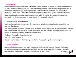 • Les entreprises
    Les entreprises interviennent aussi activement sur les marchés financiers en tant que demandeurs
    de titres, d’offreurs de capitaux, soit dans un but de placement sur le marché obligataire ou sur le
    marché des actions lorsque leurs disponibilités sont importantes, soit dans une perspective
    stratégique lorsqu’elles achètent ou vendent des participations pour opérer des restructurations.
    Les entreprises détiennent une part relativement faible du capital des sociétés françaises, et
    lorsqu’elles en détiennent, c’est en général pour s’en assurer le contrôle.

    • Les investisseurs institutionnels
    Les investisseurs institutionnels sont des organismes qui détiennent du fait de leur activité une
    épargne abondante :
    - les compagnies d’assurance, les caisses de retraite et autres organismes de prévoyance qui placent
    une partie de leurs ressources en valeurs mobilières, afin de faire face aux engagements qu’ils ont
    pris vis-à-vis de leur clientèle, en toutes circonstances ;
    - la Caisse des dépôts et consignations ;
    - les OPCVM (SICAV et FCP).
    - Ils sont soumis à des contraintes réglementaires et de gestion qui leur sont propres.

    • Les non-résidents
    Les non-résidents occupent une place importante sur le marché financier français et elle s’est
    considérablement accrue au cours de la période récente. Ainsi, les actions françaises sont-elles
    détenues pour plus du tiers par des non-résidents (16 % en 1986).

23/03/2012     Groupe NOVENCIA - 25 Rue de Maubeuge 75009 PARIS - Tél. : 01 44 63 53 13 - Fax : 01 44 63 53 14 - www.novencia.com - contact@novencia.com   7
 