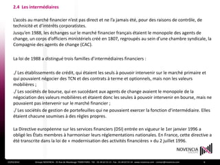 2.4 Les intermédiaires

    L’accès au marché financier n’est pas direct et ne l’a jamais été, pour des raisons de contrôle, de
    technicité et d’intérêts corporatistes.
    Jusqu’en 1988, les échanges sur le marché financier français étaient le monopole des agents de
    change, un corps d’officiers ministériels créé en 1807, regroupés au sein d’une chambre syndicale, la
    Compagnie des agents de change (CAC).

    La loi de 1988 a distingué trois familles d’intermédiaires financiers :

    ./ Les établissements de crédit, qui étaient les seuls à pouvoir intervenir sur le marché primaire et
    qui pouvaient négocier des TCN et des contrats à terme et optionnels, mais non les valeurs
    mobilières ;
    ./ Les sociétés de bourse, qui en succédant aux agents de change avaient le monopole de la
    négociation des valeurs mobilières et étaient donc les seules à pouvoir intervenir en bourse, mais ne
    pouvaient pas intervenir sur le marché financier ;
    ./ Les sociétés de gestion de portefeuilles qui ne pouvaient exercer la fonction d’intermédiaire. Elles
    étaient chacune soumises à des règles propres.

    La Directive européenne sur les services financiers (DSI) entrée en vigueur le 1er janvier 1996 a
    obligé les États membres à harmoniser leurs réglementations nationales. En France, cette directive a
    été transcrite dans la loi de « modernisation des activités financières » du 2 juillet 1996.



23/03/2012     Groupe NOVENCIA - 25 Rue de Maubeuge 75009 PARIS - Tél. : 01 44 63 53 13 - Fax : 01 44 63 53 14 - www.novencia.com - contact@novencia.com   8
 