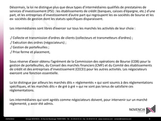 Désormais, la loi ne distingue plus que deux types d’intermédiaires qualifiés de prestataires de
    services d’investissement (PSI) : les établissements de crédit (banques, caisses d’épargne, etc.) d’une
    part, et les entreprises d’investissement d’autre part qui regroupent les ex-sociétés de bourse et les
    ex- sociétés de gestion dont les statuts spécifiques disparaissent.

    Les intermédiaires sont libres d’exercer sur tous les marchés les activités de leur choix :

    ./ Collecte et transmission d’ordres de clients (collecteurs et transmetteurs d’ordres) ;
    ./ Exécution des ordres (négociateurs) ;
    ./ Gestion de portefeuilles ;
    ./ Prise ferme et placement,

    Sous réserve d’avoir obtenu l’agrément de la Commission des opérations de Bourse (COB) pour la
    gestion de portefeuilles, du Conseil des marchés financiers (CMF) et du Comité des établissements
    de crédit et des entreprises d’investissement (CECEI) pour les autres activités. Les négociateurs
    exercent une fonction essentielle.

    La loi distingue par ailleurs les marchés dits « réglementés » qui sont soumis à des réglementations
    spécifiques, et les marchés dits « de gré à gré » qui ne sont pas tenus de satisfaire ces
    réglementations.

    Les intermédiaires qui sont agréés comme négociateurs doivent, pour intervenir sur un marché
    réglementé, y avoir été admis.



23/03/2012     Groupe NOVENCIA - 25 Rue de Maubeuge 75009 PARIS - Tél. : 01 44 63 53 13 - Fax : 01 44 63 53 14 - www.novencia.com - contact@novencia.com   9
 