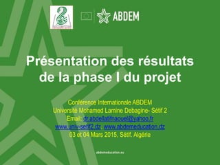 Présentation des résultats
de la phase I du projet
Conférence Internationale ABDEM
Université Mohamed Lamine Debagine- Sétif 2
Email: dr.abdellatifnaouel@yahoo.fr
www.univ-setif2.dz. www.abdemeducation.dz
03 et 04 Mars 2015, Sétif. Algérie
 