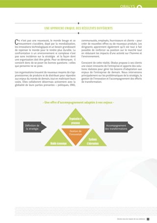 une approche unique, des résultats différents



C   e n’est pas une nouveauté, le monde bouge et ce
    mouvement s’accélère, dopé par la mondialisation,
les innovations technologiques et un besoin grandissant
                                                                  communautés, employés, fournisseurs et clients – pour
                                                                  créer de nouvelles oﬀres ou de nouveaux produits. Les
                                                                  dirigeants apprennent également qu’il est tout à fait
de repenser le monde pour le rendre plus durable. La              possible de renforcer sa position sur le marché tout
confrontation à un environnement si complexe n’est                en réduisant les impacts d’une activité sur l’homme et
pas sans incidence sur la stratégie et la façon dont              l’environnement.
une organisation doit être gérée. Pour se démarquer, il
convient donc de se poser les bonnes questions : celles           Conscient de ce e réalité, Obalys propose à ses clients
que personne ne se pose.                                          une vision innovante de l’entreprise et apporte des solu-
                                                                  tions réalistes pour gérer les besoins d’adaptation aux
Les organisations trouvent de nouveaux moyens de s’ap-            enjeux de l’entreprise de demain. Nous intervenons
provisionner, de produire et de distribuer pour répondre          principalement sur les problématiques de la stratégie, la
aux enjeux du monde de demain, tout en maîtrisant leurs           gestion de l’innovation et l’accompagnement des eﬀorts
coûts. Elles collaborent désormais activement avec la             de transformation.
globalité de leurs parties prenantes – politiques, ONG,




                         - Une oﬀre d’accompagnement adaptée à vos enjeux -




                                                    Organisation et
                                                      processus
         Déﬁnition de                                                                    Accompagnement
          la stratégie                                                                  des transformations
                                                     Gestion de
                                                    l’innovation

                                                                          Systèmes
                                Modèle économique                      d’informations




                                                                                                   Donnez-vous les moyens de vos ambitions   2
 