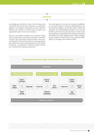 stratégie


La stratégie peut se déﬁnir comme l’art de diriger et de                              Ces interrogations n’ont pas de réponses prédéﬁnies
coordonner des actions pour a eindre un ou plusieurs                                  et c’est pour résoudre ce type de problématiques que
objectifs. Un dirigeant d’entreprise est donc amené à                                 nos clients font appel à nos services. Notre mission est
réﬂéchir très souvent à la façon dont il va gérer son                                 d’adapter des méthodologies d’analyse et de prise de
organisation pour sécuriser sa croissance.                                            décision ayant fait leurs preuves dans le monde entier
                                                                                      pour apporter aux organisations des solutions innovantes,
Quel est ma position actuelle sur le marché ? Quels                                   des feuilles de routes adaptées à leurs tailles, budgets,
sont les enjeux liés à mon secteur d’activité ? Comment                               enjeux et ayant un impact réel sur leur capacité à déve-
renforcer mon a ractivité? Comment réussir mon inter-                                 lopper un avantage concurrentiel durable.
nationalisation? Comment transformer mon organisation
pour réduire son impact environnemental tout en veillant
à renforcer sa croissance ? Comment contrer l’entrée
sur le marché d’un nouveau concurrent ?




                           - Développement de la stratégie, planiﬁcation et mise en oeuvre -


                                                                    LEADERSHIP



       Déﬁnition de la stratégie                       Mise en œuvre de la stratégie                          Mesure des bénéﬁces a endus


                      Analyse de                                          Gouvernance /                                        Indicateurs
                   l’environnement                                          Profils RH                                         stratégiques

     Ambitions                                                                                  Culture                                        Amélioration
    stratégiques
                                     Business model   Feuille de route
                                                                                             d’entreprise
                                                                                                            Tableaux de bord
                                                                                                                                                continue

                      Politique                                            Architecture                                          Actions
                    d’innovation                                         organisationnelle                                     correctrices



                                                             GESTION DU PROJET




                                                                                                                                Donnez-vous les moyens de vos ambitions   3
 