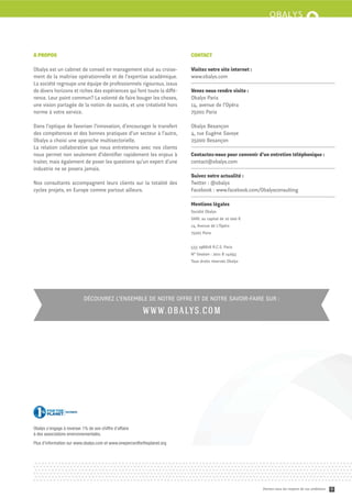 À PROPOS                                                                  CONTACT

Obalys est un cabinet de conseil en management situé au croise-           Visitez notre site internet :
ment de la maîtrise opérationnelle et de l’expertise académique.          www.obalys.com
La société regroupe une équipe de professionnels rigoureux, issus
de divers horizons et riches des expériences qui font toute la diﬀé-      Venez nous rendre visite :
rence. Leur point commun? La volonté de faire bouger les choses,          Obalys Paris
une vision partagée de la notion de succès, et une créativité hors        14, avenue de l’Opéra
norme à votre service.                                                    75001 Paris

Dans l’optique de favoriser l’innovation, d’encourager le transfert       Obalys Besançon
des compétences et des bonnes pratiques d’un secteur à l’autre,           4, rue Eugène Savoye
Obalys a choisi une approche multisectorielle.                            25000 Besançon
La relation collaborative que nous entretenons avec nos clients
nous permet non seulement d’identiﬁer rapidement les enjeux à             Contactez-nous pour convenir d’un entretien téléphonique :
traiter, mais également de poser les questions qu’un expert d’une         contact@obalys.com
industrie ne se posera jamais.
                                                                          Suivez notre actualité :
Nos consultants accompagnent leurs clients sur la totalité des            Twi er : @obalys
cycles projets, en Europe comme partout ailleurs.                         Facebook : www.facebook.com/Obalysconsulting

                                                                          Mentions légales
                                                                          Société Obalys
                                                                          SARL au capital de 10 000 €
                                                                          14, Avenue de L’Opéra
                                                                          75001 Paris


                                                                          533 198818 R.C.S. Paris
                                                                          N° Gestion : 2011 B 14093
                                                                          Tous droits réservés Obalys




                            DÉCOUVREZ L’ENSEMBLE DE NOTRE OFFRE ET DE NOTRE SAVOIR-FAIRE SUR :

                                                          W W W.O B ALY S.CO M




Obalys s’engage à reverser 1% de son chiffre d’affaire
à des associations environnementales.
Plus d’information sur www.obalys.com et www.onepercentfortheplanet.org




                                                                                                          Donnez-vous les moyens de vos ambitions   6
 