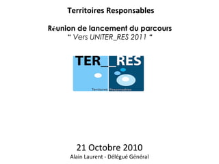 21 Octobre 2010
Alain Laurent - Délégué Général
Territoires Responsables
Réunion de lancement du parcours
“ Vers UNITER_RES 2011 “
 