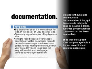 Mais ils font aussi une
très mauvaise
documentation à lire, qui
demande de balayer la
page de gauche à droite,
avec des grosses polices
comme en ont les livres
pour enfant.

Et ce type de support
n’est pas plus agréable à
lire sur un ordinateur,
peut-être encore pire!
 