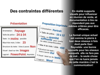 Des contraintes différentes      En réalité supports
                               visuels pour influencer
                               en réunion de vente, et
                              documentation à lire ne
                                 répondent pas aux
                              mêmes critères pour être
                                      efficaces.

                               Le format unique actuel
                                est comme la pierre à
                               tuer deux oiseaux à fois
                                    dont parle Garr
                                Reynolds: une bonne
                              nouvelle pour les oiseaux
                              auxquels elle ne fera pas
                               de mal… la seule chose
                               que l’on ne tuera jamais
                               de cette manière c’est la
                                   communication!
 