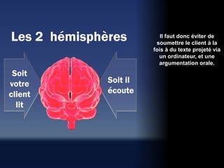 Les 2 hémisphères          Il faut donc éviter de
                         soumettre le client à la
                        fois à du texte projeté via
                          un ordinateur, et une
                          argumentation orale.
 Soit
votre         Soit il
client        écoute
  lit
 