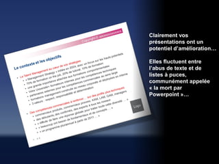 Clairement vos
présentations ont un
potentiel d’amélioration…

Elles fluctuent entre
l’abus de texte et de
listes à puces,
communément appelée
« la mort par
Powerpoint »…
 