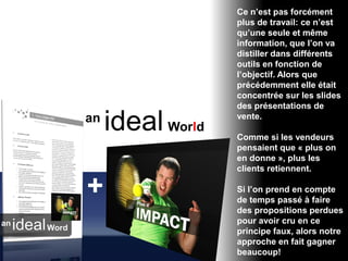 Ce n’est pas forcément
plus de travail: ce n’est
qu’une seule et même
information, que l’on va
distiller dans différents
outils en fonction de
l’objectif. Alors que
précédemment elle était
concentrée sur les slides
des présentations de
vente.

Comme si les vendeurs
pensaient que « plus on
en donne », plus les
clients retiennent.

Si l’on prend en compte
de temps passé à faire
des propositions perdues
pour avoir cru en ce
principe faux, alors notre
approche en fait gagner
beaucoup!
 