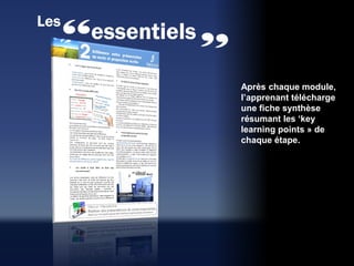 Les
      essentiels

                   Après chaque module,
                   l’apprenant télécharge
                   une fiche synthèse
                   résumant les ‘key
                   learning points » de
                   chaque étape.
 
