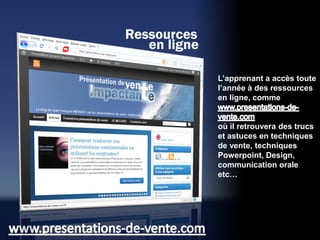 Ressources
   en ligne

              L’apprenant a accès toute
              l’année à des ressources
              en ligne, comme


              où il retrouvera des trucs
              et astuces en techniques
              de vente, techniques
              Powerpoint, Design,
              communication orale
              etc…
 