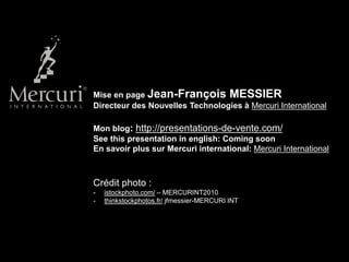Mise en page Jean-François MESSIER
Directeur des Nouvelles Technologies à Mercuri International

Mon blog: http://presentations-de-vente.com/
See this presentation in english: Coming soon
En savoir plus sur Mercuri international: Mercuri International



Crédit photo :
-   istockphoto.com/ – MERCURINT2010
-   thinkstockphotos.fr/ jfmessier-MERCURI INT
 