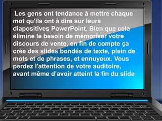 Les gens ont tendance à mettre chaque
mot qu'ils ont à dire sur leurs
diapositives PowerPoint. Bien que cela
élimine le besoin de mémoriser votre
discours de vente, en fin de compte ça
crée des slides bondés de texte, plein de
mots et de phrases, et ennuyeux. Vous
perdez l'attention de votre auditoire,
avant même d’avoir atteint la fin du slide
 