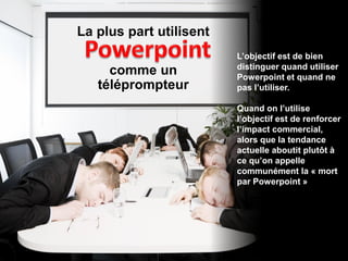 La plus part utilisent
                         L’objectif est de bien
                         distinguer quand utiliser
     comme un            Powerpoint et quand ne
   téléprompteur         pas l’utiliser.

                         Quand on l’utilise
                         l’objectif est de renforcer
                         l’impact commercial,
                         alors que la tendance
                         actuelle aboutit plutôt à
                         ce qu’on appelle
                         communément la « mort
                         par Powerpoint »
 