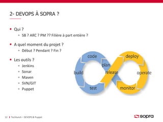 2- DEVOPS À SOPRA ? 
Qui ? 
SB ? ARC ? PM ?? Filière à part entière ? 
A quel moment du projet ? 
Début ? Pendant ? Fin ? 
Les outils ? 
Jenkins 
Sonar 
Maven 
SVN/GIT 
Puppet 
12 Techlunch – DEVOPS & Puppet 
 