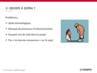 2- DEVOPS À SOPRA ? 
Problèmes… 
Veille technologique 
Manque de processus d’industrialisation 
Souvent mis de coté dans le projet 
Pas « les bonnes ressources » sur le sujet 
13 Techlunch – DEVOPS & Puppet 
 