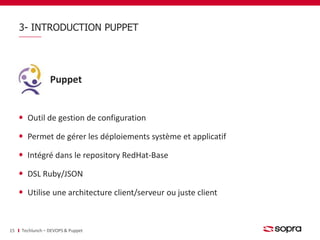 3- INTRODUCTION PUPPET 
Puppet 
Outil de gestion de configuration 
Permet de gérer les déploiements système et applicatif 
Intégré dans le repository RedHat-Base 
DSL Ruby/JSON 
Utilise une architecture client/serveur ou juste client 
15 Techlunch – DEVOPS & Puppet 
 