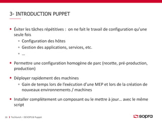 3- INTRODUCTION PUPPET 
Éviter les tâches répétitives : on ne fait le travail de configuration qu’une 
seule fois 
Configuration des hôtes 
Gestion des applications, services, etc. 
… 
Permettre une configuration homogène de parc (recette, pré-production, 
production) 
Déployer rapidement des machines 
Gain de temps lors de l’exécution d’une MEP et lors de la création de 
nouveaux environnements / machines 
Installer complètement un composant ou le mettre à jour… avec le même 
script 
16 Techlunch – DEVOPS & Puppet 
 