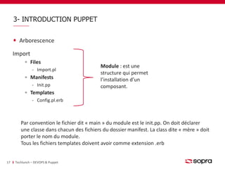 3- INTRODUCTION PUPPET 
Arborescence 
Import 
Files 
‐ Import.pl 
Manifests 
‐ Init.pp 
Templates 
‐ Config.pl.erb 
17 Techlunch – DEVOPS & Puppet 
Module : est une 
structure qui permet 
l’installation d’un 
composant. 
Par convention le fichier dit « main » du module est le init.pp. On doit déclarer 
une classe dans chacun des fichiers du dossier manifest. La class dite « mère » doit 
porter le nom du module. 
Tous les fichiers templates doivent avoir comme extension .erb 
 