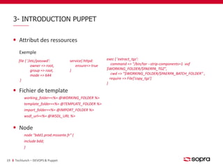 3- INTRODUCTION PUPPET 
Attribut des ressources 
Exemple 
Fichier de template 
working_folder=<%= @WORKING_FOLDER %> 
template_folder=<%= @TEMPLATE_FOLDER %> 
import_folder=<%= @IMPORT_FOLDER %> 
wsdl_url=<%= @WSDL_URL %> 
Node 
node "bdd1.prod.mssante.fr" { 
include bdd; 
} 
19 Techlunch – DEVOPS & Puppet 
service{ httpd: 
ensure=> true 
} 
file { '/etc/passwd': 
owner => root, 
group => root, 
mode => 644 
} 
exec { 'extract_tgz': 
command => "/bin/tar --strip-components=1 -xvf 
$WORKING_FOLDER/$PAERPA_TGZ", 
cwd => "$WORKING_FOLDER/$PAERPA_BATCH_FOLDER" , 
require => File['copy_tgz'] 
} 
 